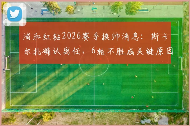 浦和红钻2026赛季换帅消息:斯卡尔扎确认离任,6轮不胜成关键原因,新帅人选引关注
