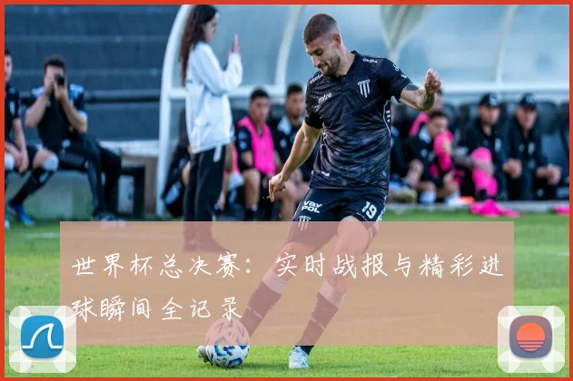 世界杯总决赛：实时战报与精彩进球瞬间全记录
