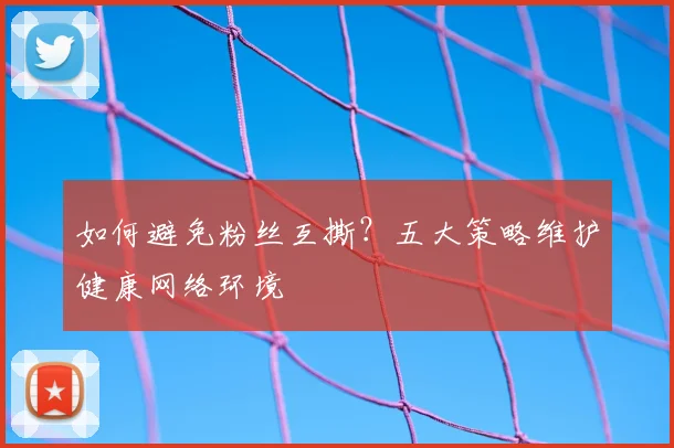 如何避免粉丝互撕？五大策略维护健康网络环境