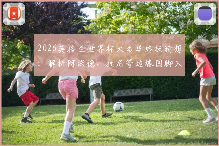 2026英格兰世界杯大名单终极猜想:解析阿诺德、托尼等边缘国脚入选前景与实力对比