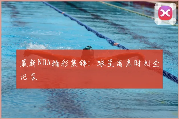 最新NBA精彩集锦：球星高光时刻全记录