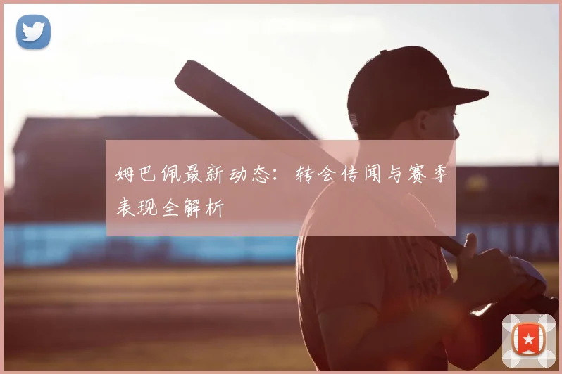 姆巴佩最新动态：转会传闻与赛季表现全解析