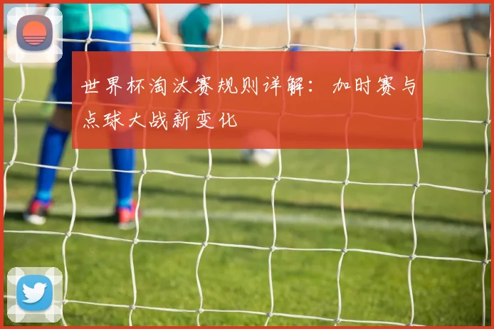 世界杯淘汰赛规则详解:加时赛与点球大战新变化