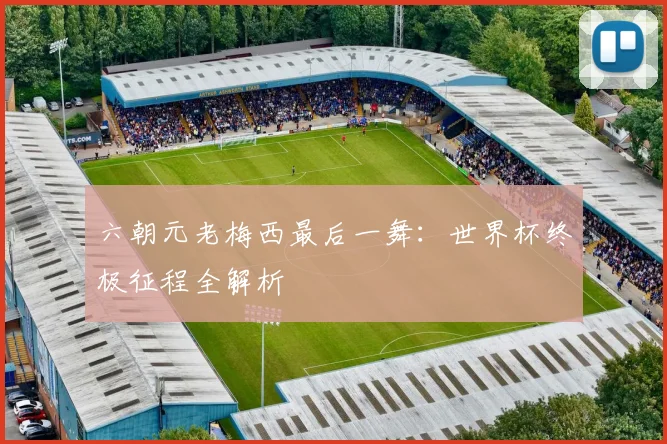 六朝元老梅西最后一舞：世界杯终极征程全解析