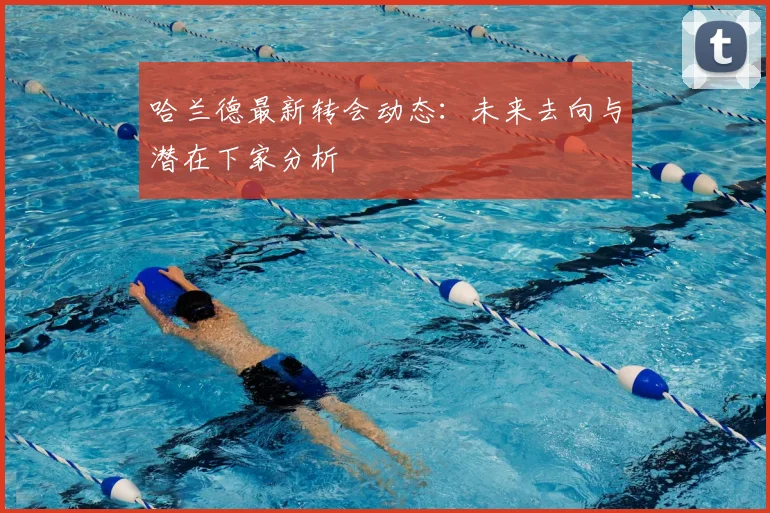 哈兰德最新转会动态:未来去向与潜在下家分析
