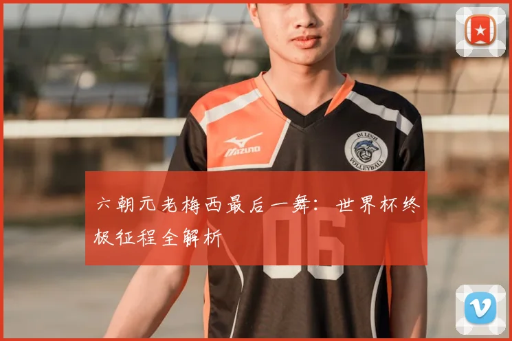 六朝元老梅西最后一舞：世界杯终极征程全解析